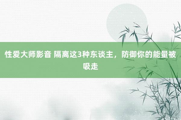 性爱大师影音 隔离这3种东谈主，防御你的能量被吸走