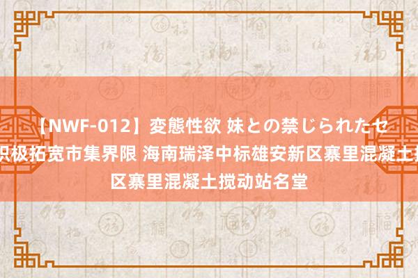 【NWF-012】変態性欲 妹との禁じられたセックス。 积极拓宽市集界限 海南瑞泽中标雄安新区寨里混凝土搅动站名堂