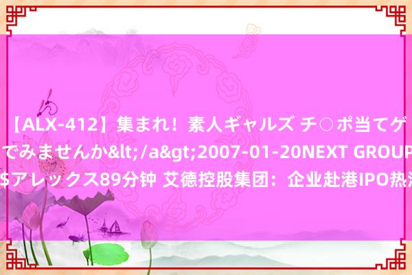 【ALX-412】集まれ！素人ギャルズ チ○ポ当てゲームで賞金稼いでみませんか</a>2007-01-20NEXT GROUP&$アレックス89分钟 艾德控股集团：企业赴港IPO热浪不断，艾德成本加快企业成长