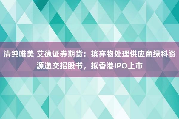 清纯唯美 艾德证券期货：摈弃物处理供应商绿科资源递交招股书，拟香港IPO上市