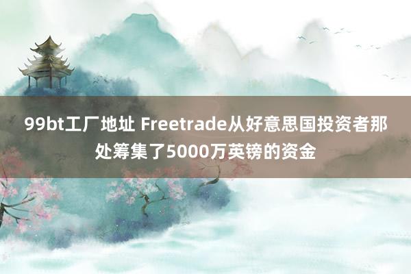 99bt工厂地址 Freetrade从好意思国投资者那处筹集了5000万英镑的资金