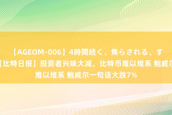 【AGEOM-006】4時間続く、焦らされる、すごい亀頭攻め 【比特日报】投资者兴味大减，比特币难以维系 鲍威尔一句话大跌7%