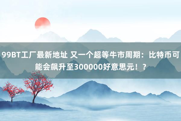 99BT工厂最新地址 又一个超等牛市周期：比特币可能会飙升至300000好意思元！？