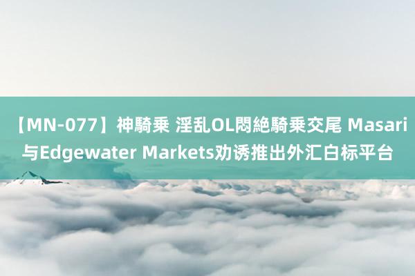 【MN-077】神騎乗 淫乱OL悶絶騎乗交尾 Masari与Edgewater Markets劝诱推出外汇白标平台