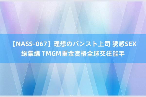 【NASS-067】理想のパンスト上司 誘惑SEX総集編 TMGM重金赏格全球交往能手