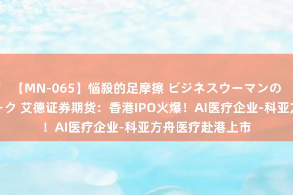 【MN-065】悩殺的足摩擦 ビジネスウーマンの淫らなフットワーク 艾德证券期货：香港IPO火爆！AI医疗企业-科亚方舟医疗赴港上市