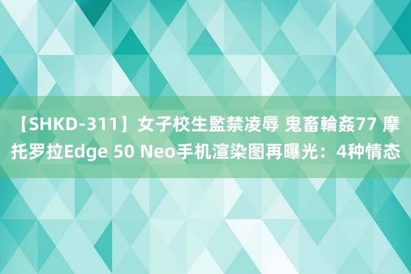 【SHKD-311】女子校生監禁凌辱 鬼畜輪姦77 摩托罗拉Edge 50 Neo手机渲染图再曝光：4种情态