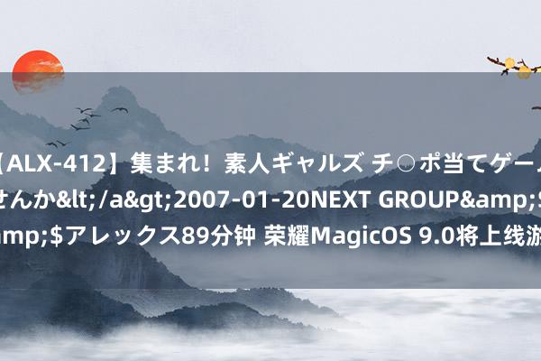 【ALX-412】集まれ！素人ギャルズ チ○ポ当てゲームで賞金稼いでみませんか</a>2007-01-20NEXT GROUP&$アレックス89分钟 荣耀MagicOS 9.0将上线游戏管家弹幕奉告功能