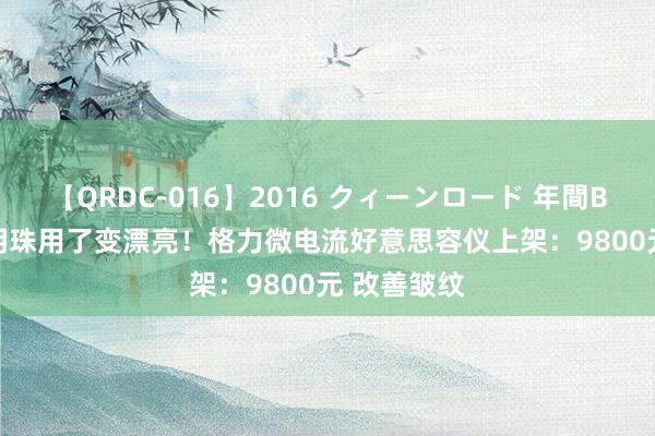 【QRDC-016】2016 クィーンロード 年間BEST10 董明珠用了变漂亮！格力微电流好意思容仪上架：9800元 改善皱纹