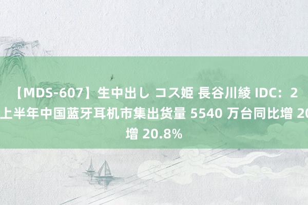 【MDS-607】生中出し コス姫 長谷川綾 IDC：2024 上半年中国蓝牙耳机市集出货量 5540 万台同比增 20.8%