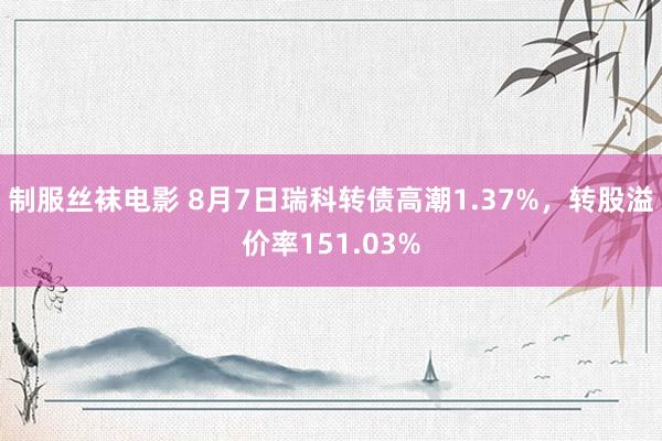 制服丝袜电影 8月7日瑞科转债高潮1.37%，转股溢价率151.03%