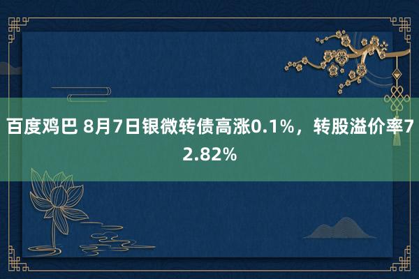 百度鸡巴 8月7日银微转债高涨0.1%，转股溢价率72.82%