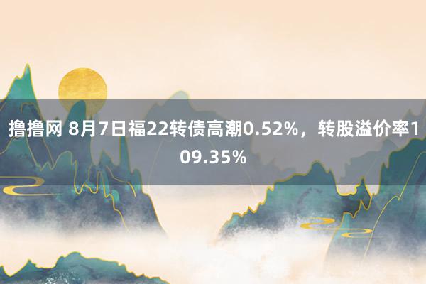 撸撸网 8月7日福22转债高潮0.52%，转股溢价率109.35%