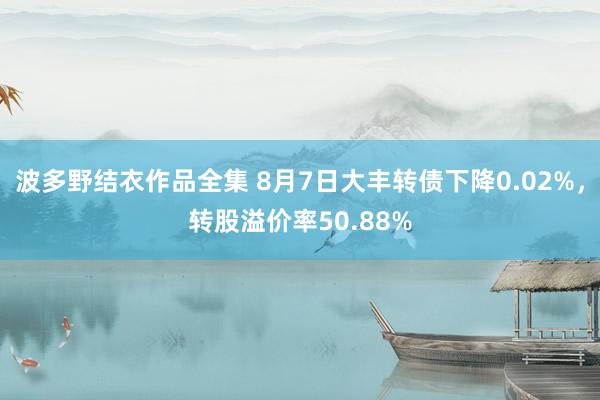 波多野结衣作品全集 8月7日大丰转债下降0.02%，转股溢价率50.88%