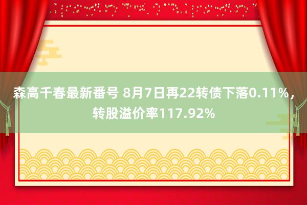 森高千春最新番号 8月7日再22转债下落0.11%，转股溢价率117.92%