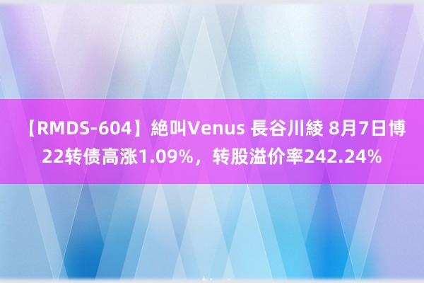 【RMDS-604】絶叫Venus 長谷川綾 8月7日博22转债高涨1.09%，转股溢价率242.24%