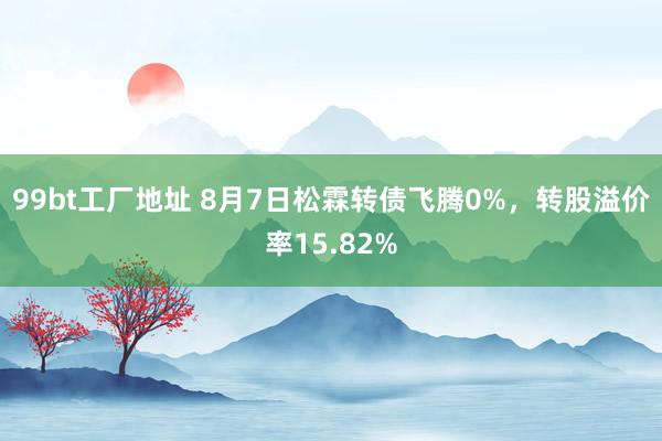 99bt工厂地址 8月7日松霖转债飞腾0%，转股溢价率15.82%