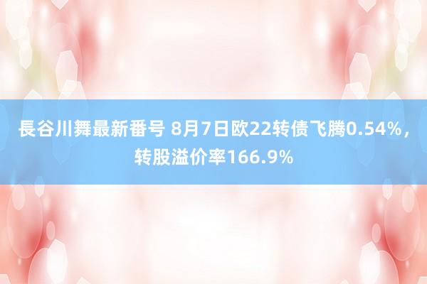 長谷川舞最新番号 8月7日欧22转债飞腾0.54%，转股溢价率166.9%