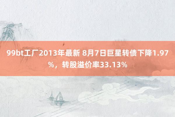 99bt工厂2013年最新 8月7日巨星转债下降1.97%，转股溢价率33.13%