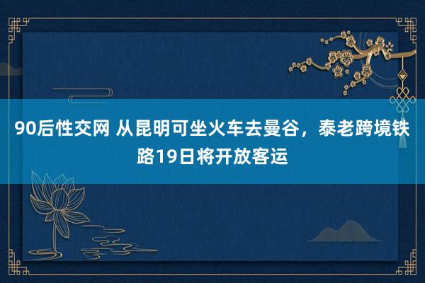 90后性交网 从昆明可坐火车去曼谷，泰老跨境铁路19日将开放客运