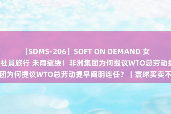 【SDMS-206】SOFT ON DEMAND 女子社員スペシャル野球拳 in 社員旅行 未雨缱绻！非洲集团为何提议WTO总劳动提早阐明连任？｜寰球买卖不雅察