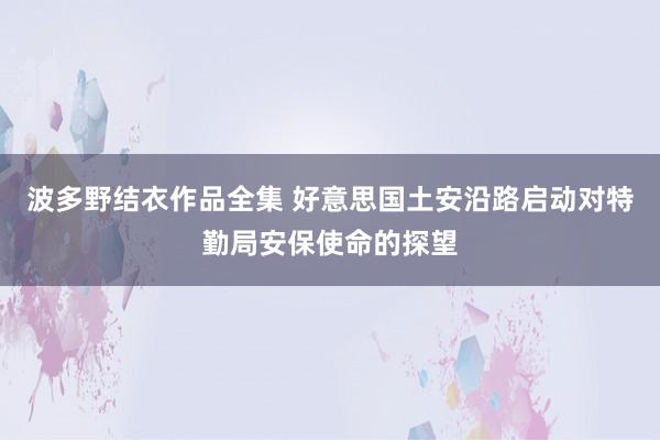 波多野结衣作品全集 好意思国土安沿路启动对特勤局安保使命的探望