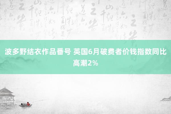 波多野结衣作品番号 英国6月破费者价钱指数同比高潮2%