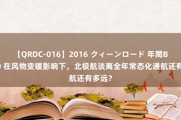 【QRDC-016】2016 クィーンロード 年間BEST10 在风物变暖影响下，北极航谈离全年常态化通航还有多远？