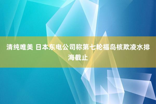 清纯唯美 日本东电公司称第七轮福岛核欺凌水排海截止