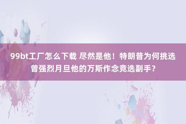 99bt工厂怎么下载 尽然是他！特朗普为何挑选曾强烈月旦他的万斯作念竞选副手？