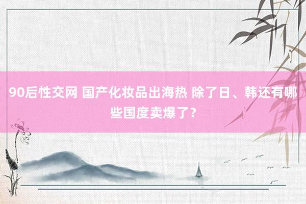 90后性交网 国产化妆品出海热 除了日、韩还有哪些国度卖爆了？