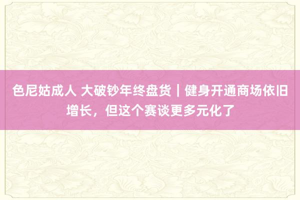 色尼姑成人 大破钞年终盘货｜健身开通商场依旧增长，但这个赛谈更多元化了