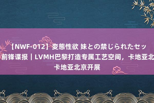 【NWF-012】変態性欲 妹との禁じられたセックス。 前锋谍报｜LVMH巴黎打造专属工艺空间，卡地亚北京开展