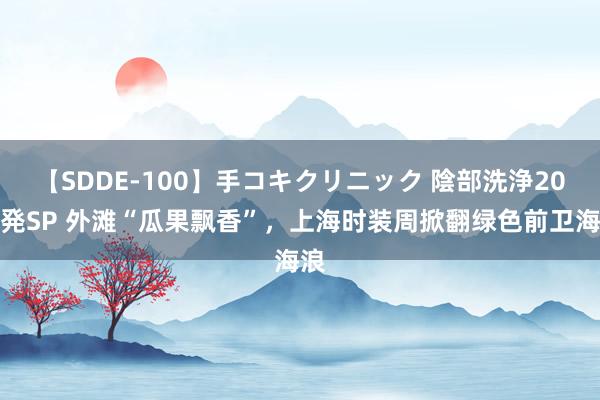 【SDDE-100】手コキクリニック 陰部洗浄20連発SP 外滩“瓜果飘香”，上海时装周掀翻绿色前卫海浪