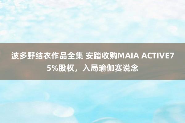 波多野结衣作品全集 安踏收购MAIA ACTIVE75%股权，入局瑜伽赛说念