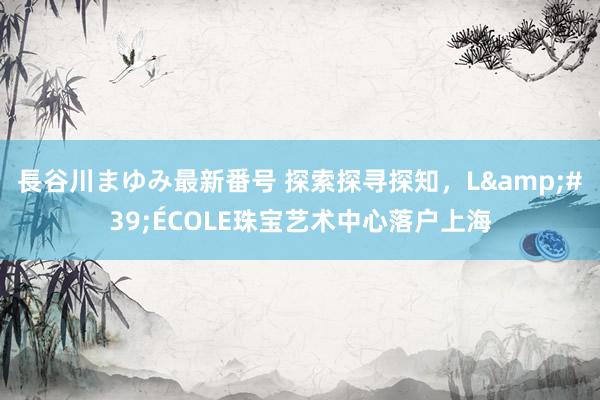 長谷川まゆみ最新番号 探索探寻探知，L&#39;ÉCOLE珠宝艺术中心落户上海