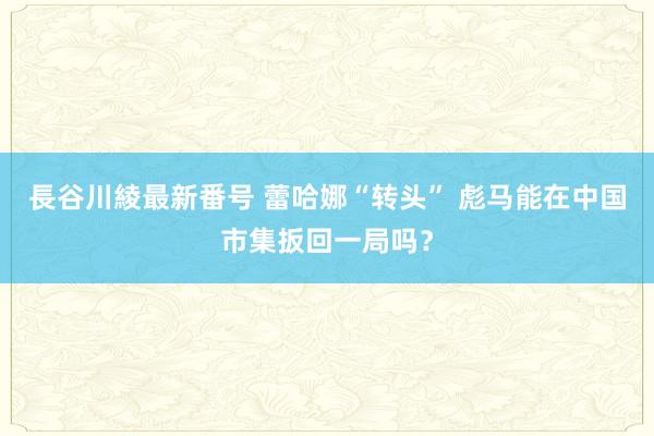 長谷川綾最新番号 蕾哈娜“转头” 彪马能在中国市集扳回一局吗？