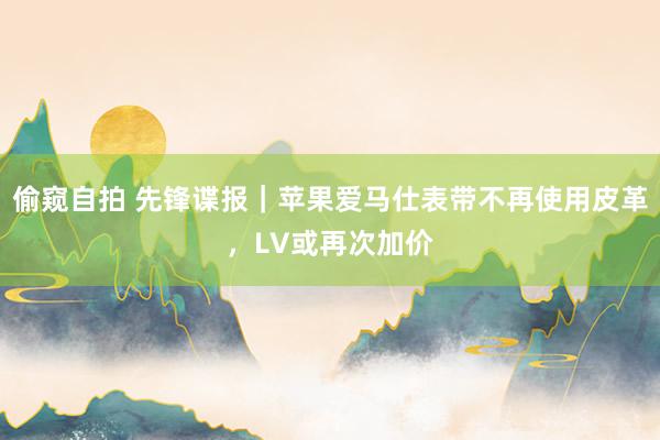 偷窥自拍 先锋谍报｜苹果爱马仕表带不再使用皮革，LV或再次加价