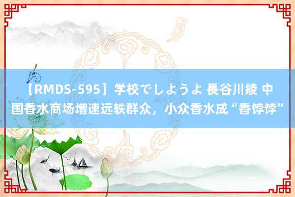 【RMDS-595】学校でしようよ 長谷川綾 中国香水商场增速远轶群众，小众香水成“香饽饽”