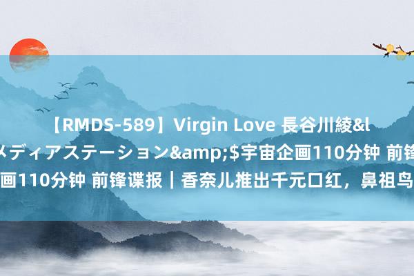 【RMDS-589】Virgin Love 長谷川綾</a>2010-05-17メディアステーション&$宇宙企画110分钟 前锋谍报｜香奈儿推出千元口红，鼻祖鸟母公司决议上市