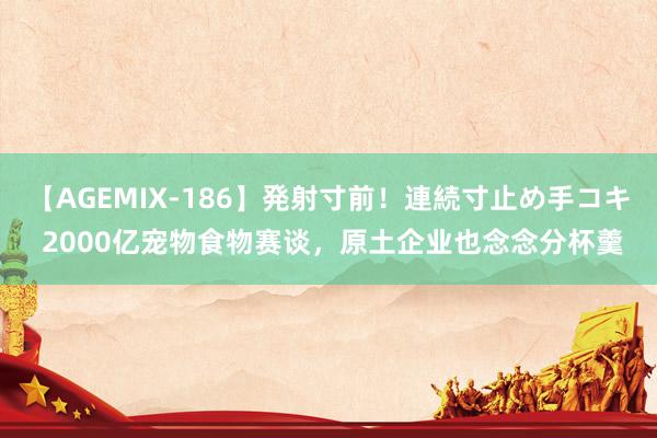 【AGEMIX-186】発射寸前！連続寸止め手コキ 2000亿宠物食物赛谈，原土企业也念念分杯羹