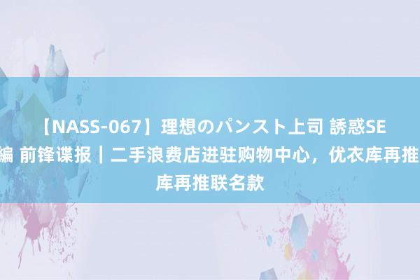 【NASS-067】理想のパンスト上司 誘惑SEX総集編 前锋谍报｜二手浪费店进驻购物中心，优衣库再推联名款