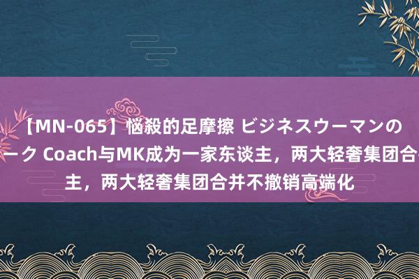 【MN-065】悩殺的足摩擦 ビジネスウーマンの淫らなフットワーク Coach与MK成为一家东谈主，两大轻奢集团合并不撤销高端化