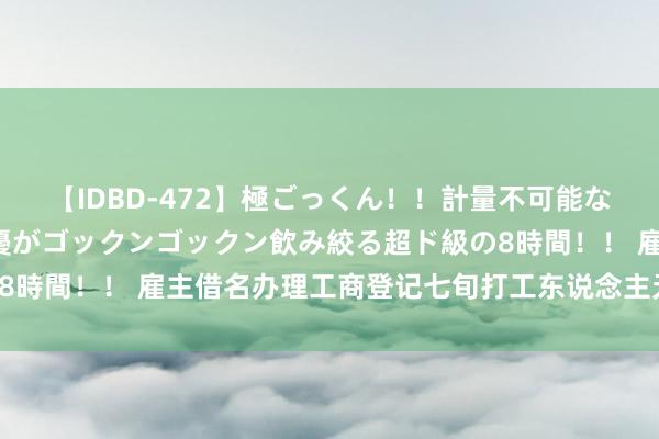 【IDBD-472】極ごっくん！！計量不可能な爆量ザーメンをS級女優がゴックンゴックン飲み絞る超ド級の8時間！！ 雇主借名办理工商登记　七旬打工东说念主无辜“背锅”