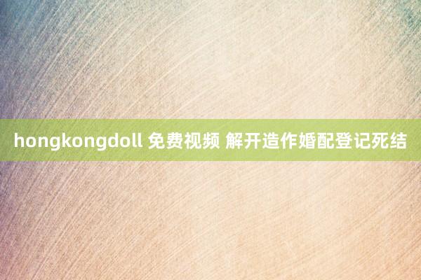 hongkongdoll 免费视频 解开造作婚配登记死结