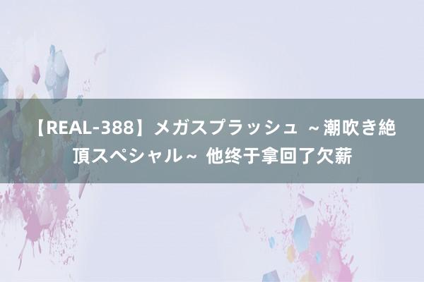 【REAL-388】メガスプラッシュ ～潮吹き絶頂スペシャル～ 他终于拿回了欠薪