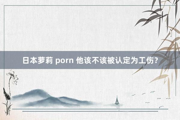 日本萝莉 porn 他该不该被认定为工伤？