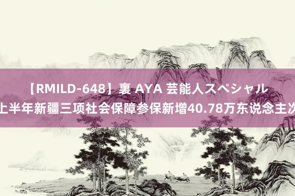 【RMILD-648】裏 AYA 芸能人スペシャル 上半年新疆三项社会保障参保新增40.78万东说念主次