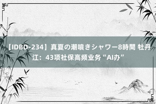 【IDBD-234】真夏の潮噴きシャワー8時間 牡丹江：43项社保高频业务“AI办”