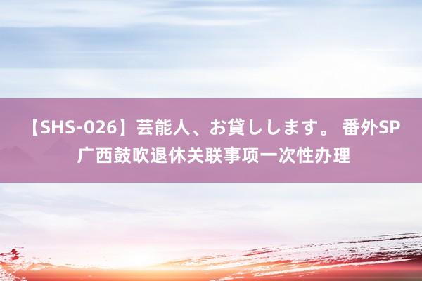 【SHS-026】芸能人、お貸しします。 番外SP 广西鼓吹退休关联事项一次性办理